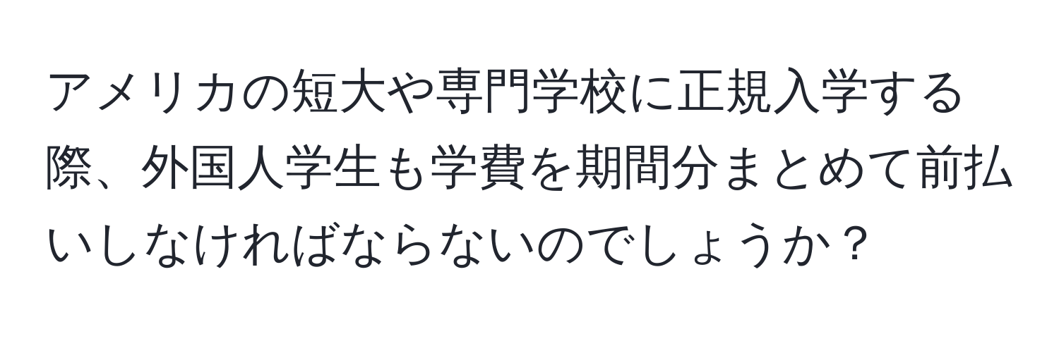アメリカの短大や専門学校に正規入学する際、外国人学生も学費を期間分まとめて前払いしなければならないのでしょうか？