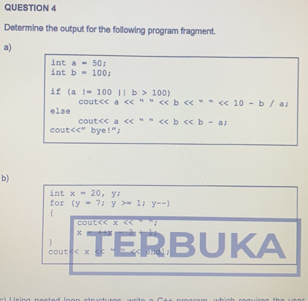 Determine the output for the following program fragment. 
a)
inta=50;
intb=100;
if(al=100||b>100)
cout<<a<<^11 <<^111 ; 
else 
cout<<a <<b<<b-a; 
cout<<''bye!''; 
b) 
int x=20, y; 
for (y=7;y>=1; y--)

COUt X << 
<tex>x=++x=x= - 3 1 
I 
 BUK a
cout ” " << endl;