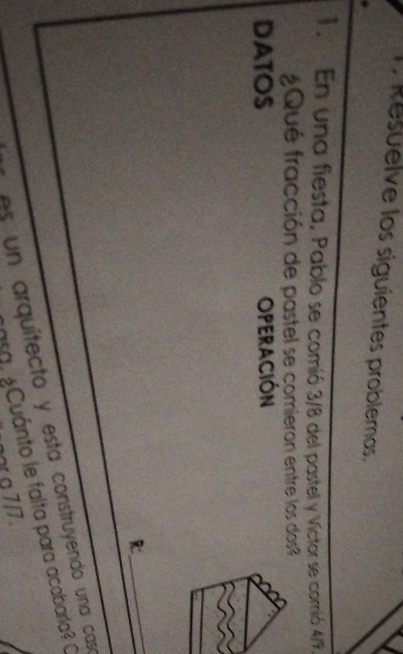 Resuelve los siguientes problemas. 
1. En una fiesta, Pablo se comió 3/8 del pastel y Víctor se comió 4/9, 
¿Qué fracción de pastel se comieron entre los dos? 
DATOS OPERACIÓN 
_ 
R: 
As un arquitecto y esta construyendo una cas 
asa. ¿Cuánto le falta para acabarla? O 
ar o 7/7