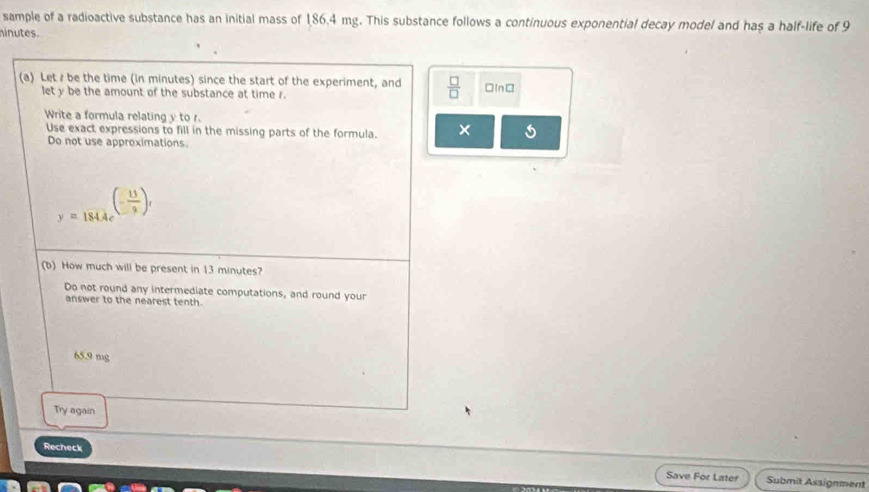 sample of a radioactive substance has an initial mass of 186.4 mg. This substance follows a continuous exponential decay model and has a half-life of 9
ninutes
(a) Let / be the time (in minutes) since the start of the experiment, and  □ /□   □In□
let y be the amount of the substance at time r.
Write a formula relating y to r.
Use exact expressions to fill in the missing parts of the formula. ×
Do not use approximations
y=1814e^((-frac 11)9)t
(b) How much will be present in 13 minutes?
Do not round any intermediate computations, and round your
answer to the nearest tenth.
65.9 mg
Try again
Recheck
Save For Later Submit Assignment