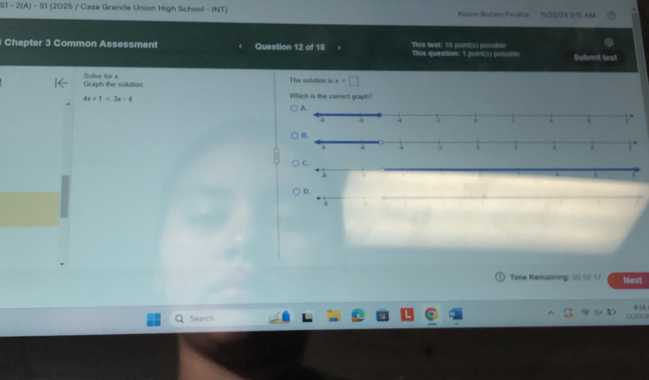 S1 -2(A)-81 (2025 / Casa Grande Union High School - INT) Alson Buzani Peraita V/22/24 1 AM 
Chapter 3 Common Assessment Question 12 of 18 This test: 18 pom!(s) possible 
This question: 1 poit(n) postible Submit test 
Solve for x
Graph the solution The solution is x
4x+1<3x-4</tex> 
Which is the correct graph? 
D. 
Time Remaining: 00:52 17 Next 
6:16 
Search 11/22/8