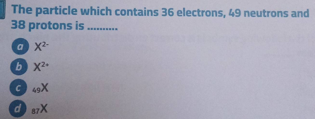 The particle which contains 36 electrons, 49 neutrons and
38 protons is_
a X^(2-)
b X^(2+)
C _49X
d _87X