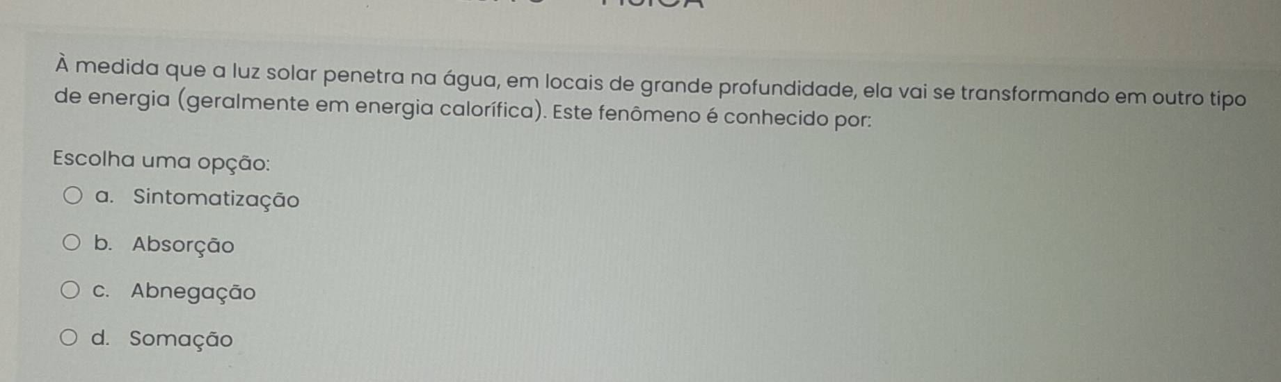 À medida que a luz solar penetra na água, em locais de grande profundidade, ela vai se transformando em outro tipo
de energia (geralmente em energia calorífica). Este fenômeno é conhecido por:
Escolha uma opção:
a. Sintomatização
b. Absorção
c. Abnegação
d. Somação