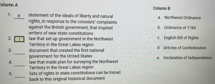 olumn A
Column B
1. e statement of the ideals of liberty and natural a. Northwest Ordinance
rights, in response to the colonists' complaints
against the British government, that inspired b. Ordinance of 1785
writers of new state constitutions
2. law that set up government in the Northwest c. English Bill of Rights
Territory in the Great Lakes region d. Articles of Confederation
_
3. document that created the first national
government for the United States e. Declaration of Independence
_
4. law that made plan for surveying the Northwest
Territory in the Great Lakes region
_
5. lists of rights in state constitutions can be traced
back to this original historical document