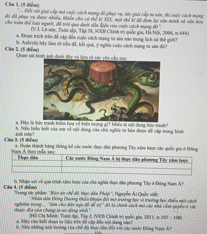 ... Đổi với giai cấp mà cuộc cách mạng đó phục vụ, tức giai cấp tư sản, thì cuộc cách mạng
đó đã phục vụ được nhiều, khiến cho cả thế kỉ XIX, một thế kỉ đã đem lại văn minh và văn hóa
cho toàn thể loài người, đã trôi qua dưới dấu Kiệu của cuộc cách mạng đó'.
(V.I. Lê-nin, Toàn tập, Tập 38, NXB Chính trị quốc gia, Hà Nội, 2006, tr.444)
a. Đoạn trích trên đề cập đến cuộc cách mạng tư sản nào trong lịch sử thế giới?
b. Anh/chị hãy làm rõ tiền đề, kết quả, ý nghĩa cuộc cách mạng tư sản đó?
Câu 2. (5 điểm)
Quan sát hình ảnh dưới đây và làm rõ c
a. Đây là bức tranh biểm hoạ về hiện tượng gì? Miêu tả nội dung bức tranh?
b. Nêu hiều biết của em về nội dung của chủ nghĩa tư bản được đề cập trong hình
ảnh trên?
Câu 3. (5 điểm)
a. Hoàn thành bảng thống kê các nước thực dân phương Tây xâm lược các quốc gia ở Đông
Nam Á theo mẫu sau:
b. Nhận xét về quá trình xâm lược của chủ nghĩa thực dân phương Tây ở Đông Nam Á?
Câu 4. (5 điểm)
Trong tác phẩm ''Bản án chế độ thực dân Pháp', Nguyễn Ái Quốc viết:
'Nhân dân Đông Dường khân khoản đồi mở trường học vì trường học thiếu một cách
nghiêm trọng... “làm cho dân ngu để dễ trị” đó là chinh sách mà các nhà cầm quyền ở các
thuộc địa của chúng ta ưa dùng nhất''.
(Hồ Chí Minh: Toàn tập, Tập 2, NXB Chính trị quốc gia, 2011, tr.107 - 108)
a. Hãy cho biết đoạn tư liệu trên đề cập đến nội dung nào?
b. Nêu những ảnh hưởng của chế độ thực dân đối với các nước Đông Nam Á?