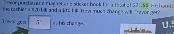 Trevor purchases a magnet and sticker book for a total of $21.5 :0. He hands 
the cashier a $20 bill and a $10 bill. How much change will Trevor get? 
Trevor gets 51 as his change.