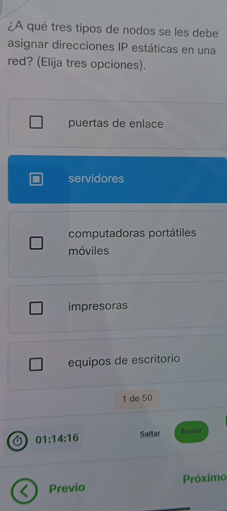 ¿A qué tres tipos de nodos se les debe
asignar direcciones IP estáticas en una
red? (Elija tres opciones).
puertas de enlace
servidores
computadoras portátiles
móviles
impresoras
equipos de escritorio
1 de 50
01:14:16 Saltar Enviar
Previo Próximo