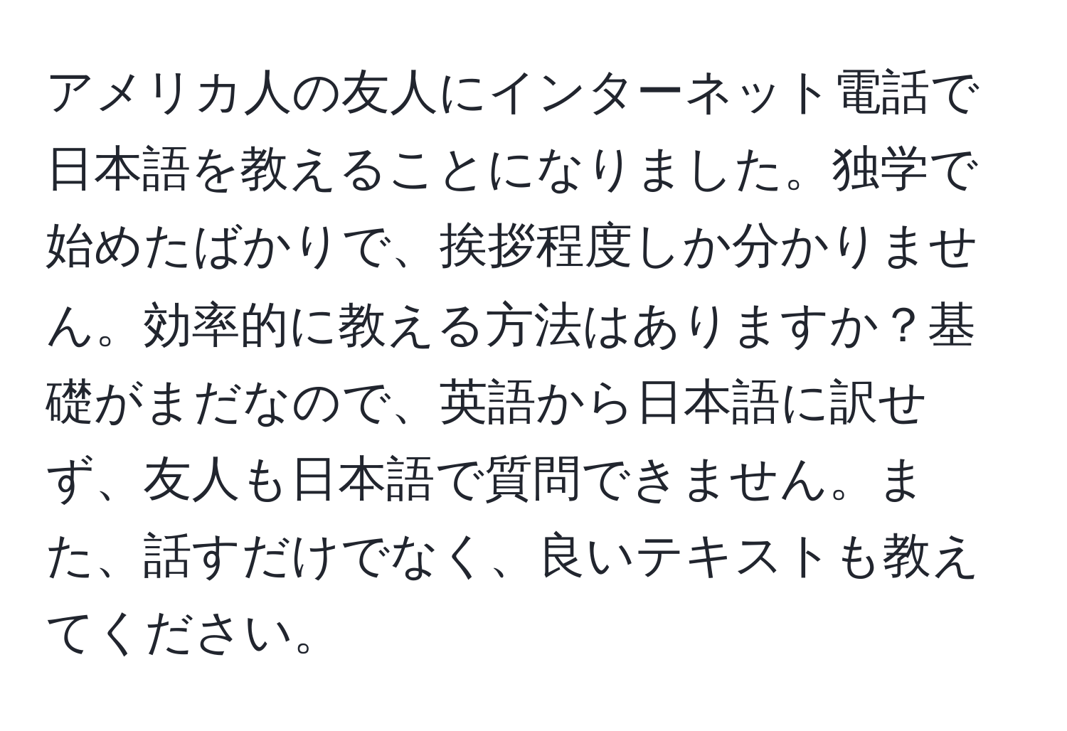 アメリカ人の友人にインターネット電話で日本語を教えることになりました。独学で始めたばかりで、挨拶程度しか分かりません。効率的に教える方法はありますか？基礎がまだなので、英語から日本語に訳せず、友人も日本語で質問できません。また、話すだけでなく、良いテキストも教えてください。