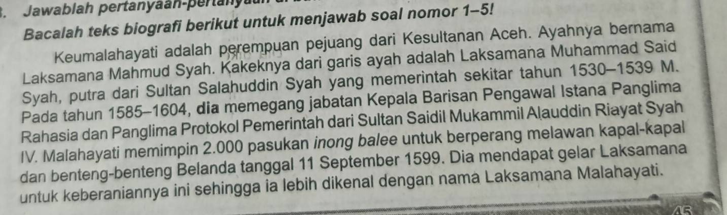 Jawablah pertanyaan-pertany 
Bacalah teks biografi berikut untuk menjawab soal nomor 1-5! 
Keumalahayati adalah perempuan pejuang dari Kesultanan Aceh. Ayahnya bernama 
Laksamana Mahmud Syah. Kakeknya dari garis ayah adalah Laksamana Muhammad Said 
Syah, putra dari Sultan Salahuddin Syah yang memerintah sekitar tahun 1530 - 1539 M. 
Pada tahun 1585 -1604, dia memegang jabatan Kepala Barisan Pengawal Istana Panglima 
Rahasia dan Panglima Protokol Pemerintah dari Sultan Saidil Mukammil Alauddin Riayat Syah 
IV. Malahayati memimpin 2.000 pasukan inong balee untuk berperang melawan kapal-kapal 
dan benteng-benteng Belanda tanggal 11 September 1599. Dia mendapat gelar Laksamana 
untuk keberaniannya ini sehingga ia lebih dikenal dengan nama Laksamana Malahayati. 
AB