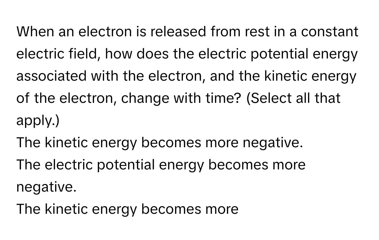 When an electron is released from rest in a constant electric field, how does the electric potential energy associated with the electron, and the kinetic energy of the electron, change with time? (Select all that apply.) 
The kinetic energy becomes more negative.
The electric potential energy becomes more negative.
The kinetic energy becomes more