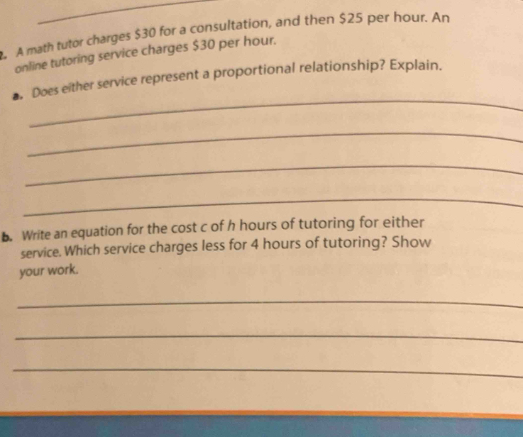 A math tutor charges $30 for a consultation, and then $25 per hour. An 
online tutoring service charges $30 per hour. 
_ 
Does either service represent a proportional relationship? Explain. 
_ 
_ 
_ 
. Write an equation for the cost c of h hours of tutoring for either 
service. Which service charges less for 4 hours of tutoring? Show 
your work. 
_ 
_ 
_