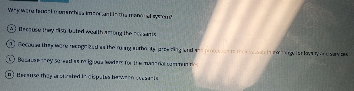 Why were feudal monarchies important in the manorial system?
A) Because they distributed wealth among the peasants
B) Because they were recognized as the ruling authority, providing land and protection to their vassals in exchange for loyalty and services
c) Because they served as religious leaders for the manorial communities
D) Because they arbitrated in disputes between peasants