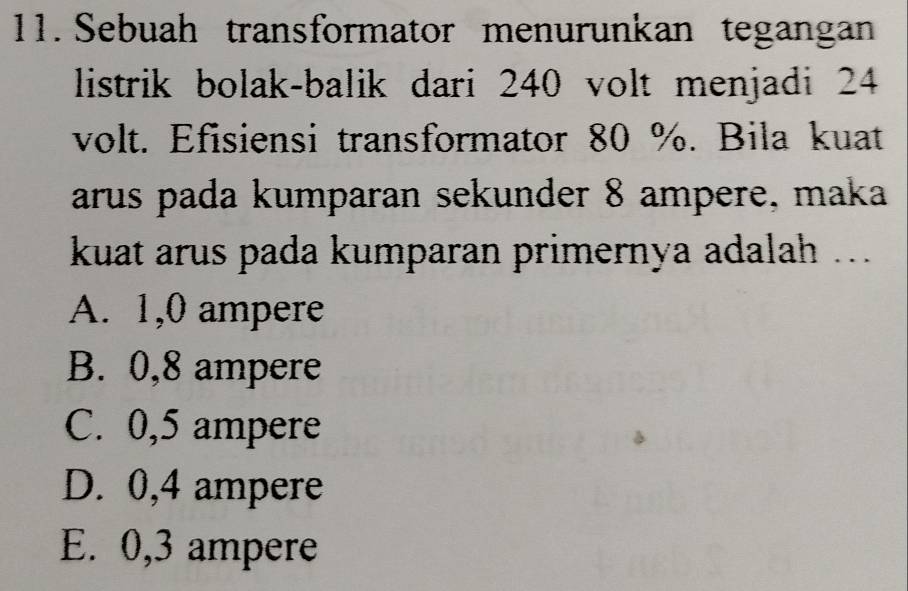 Sebuah transformator menurunkan tegangan
listrik bolak-balik dari 240 volt menjadi 24
volt. Efisiensi transformator 80 %. Bila kuat
arus pada kumparan sekunder 8 ampere, maka
kuat arus pada kumparan primernya adalah ...
A. 1,0 ampere
B. 0,8 ampere
C. 0,5 ampere
D. 0,4 ampere
E. 0,3 ampere