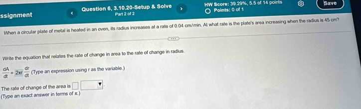 ssignment ( Question 6, 3.10.20-Setup & Solve > HW Score: 39.29%, 5.5 of 14 points Save 
Part 2 of 2 Points: 0 of 1 
When a circular plate of metal is heated in an oven, its radius increases at a rate of 0.04 cm/min. At what rate is the plate's area increasing when the radius is 45 cm? 
Write the equation that relates the rate of change in area to the rate of change in radius.
 dA/dt =2π r dr/dt  (Type an expression using r as the variable.) 
The rate of change of the area is □ □. 
(Type an exact answer in terms of π.)