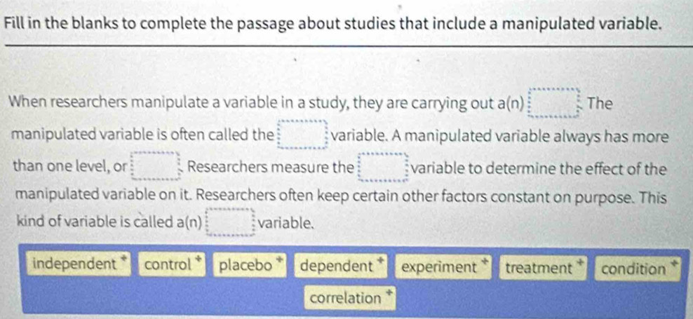 Fill in the blanks to complete the passage about studies that include a manipulated variable.
_
When researchers manipulate a variable in a study, they are carrying out a(n)□ The
manipulated variable is often called the □ variable. A manipulated variable always has more
than one level, or □ Researchers measure the beginarrayr a+b+c+a+b+o □   a/a ,  b/a ,a variable to determine the effect of the
manipulated variable on it. Researchers often keep certain other factors constant on purpose. This
kind of variable is called a(n)□ variable.
independent * control placebo * dependent experiment * treatment condition *
correlation