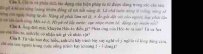 Câm 3 Chi ra và phần tích tác dụng của biện pháp tu từ được dùng trong các câu sau 
Kội gã Ahhn nừng loàng khiến đồng sẽ tới bắt nàng đi. Lã chã tuần dóng lệ trống, nông sử 
tùng tòm ngày tháng tự đo. Nàng xề phải làm nô lệ, ở Ác-gốt dệt vài cho người, hay phát lần 
là tới lận lạch sống Mèt-xê-it, Hi-pê-rẻ lấy mước: cực nhọc trăm bể, đẳng cay muôn nổ 2
Că# 4. Ăng-đrô-mác khuyên Héc-to điều gi? Phân ứng của Héc-to ra sao? Từ sự lựa 
am của Héc-to, anh/chị có nhận xét gi về nhân vật 
Câu S. Từ văn bán đọc hiệu, anh/chị hãy trính bày suy nghĩ về ý nghĩa về lóng dũng căm, 
chi của con người trong cuộc sống (trinh bày khoàng 5 - 7 dōng)?