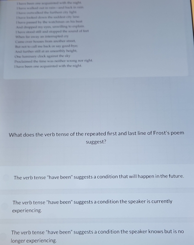 have been one acquainted with the night.
I have walked cut in rain--and back in rain
I have outealked the farthest city light.
I huve looked doses the saddest city lane
I have passed by the watchman on his beat
And dropped my eyes, unwilling to explain
I have slood still and stopped the sound of feet
When to oway an interrupted cry
Came over houses from another street.
But not to call me back or say good-bye;
And further wtill at an unearthly height,
One lummary clock againat the sky
Proclaimed the time was neither wrong nor right.
I have been one acquainted with the night.
What does the verb tense of the repeated first and last line of Frost's poem
suggest?
The verb tense 'have been" suggests a condition that will happen in the future.
The verb tense 'have been' suggests a condition the speaker is currently
experiencing.
The verb tense "have been" suggests a condition the speaker knows but is no
longer experiencing.