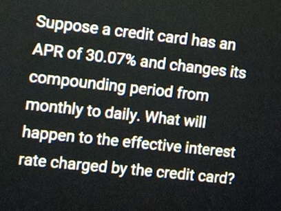 Suppose a credit card has an 
APR of 30.07% and changes its 
compounding period from 
monthly to daily. What will 
happen to the effective interest 
rate charged by the credit card?