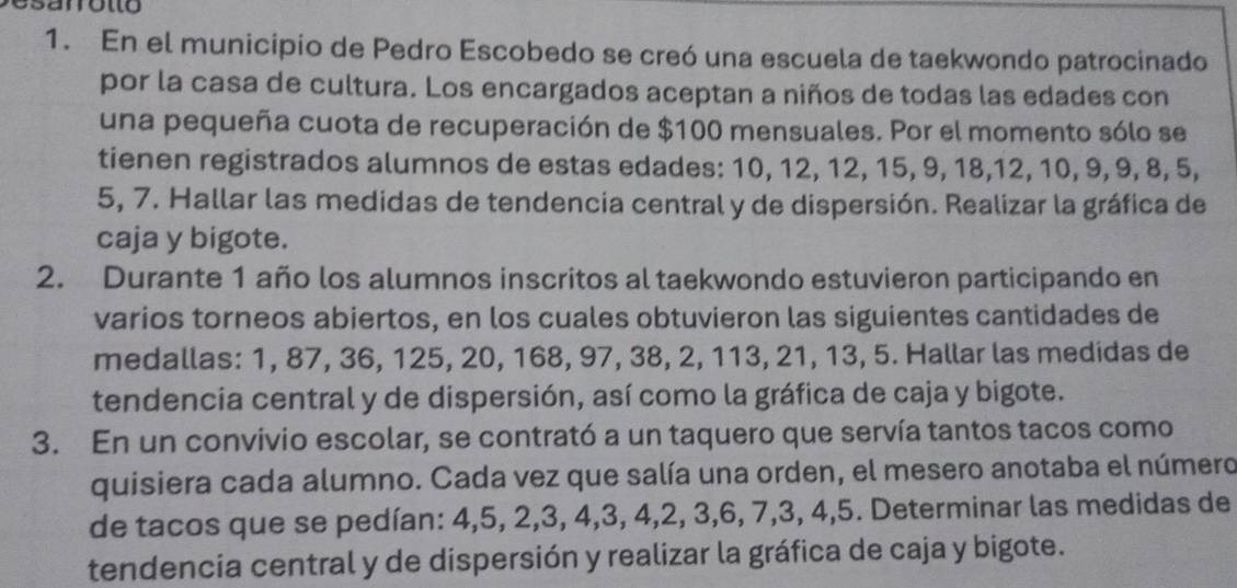 En el municipio de Pedro Escobedo se creó una escuela de taekwondo patrocinado 
por la casa de cultura. Los encargados aceptan a niños de todas las edades con 
una pequeña cuota de recuperación de $100 mensuales. Por el momento sólo se 
tienen registrados alumnos de estas edades: 10, 12, 12, 15, 9, 18, 12, 10, 9, 9, 8, 5,
5, 7. Hallar las medidas de tendencia central y de dispersión. Realizar la gráfica de 
caja y bigote. 
2. Durante 1 año los alumnos inscritos al taekwondo estuvieron participando en 
varios torneos abiertos, en los cuales obtuvieron las siguientes cantidades de 
medallas: 1, 87, 36, 125, 20, 168, 97, 38, 2, 113, 21, 13, 5. Hallar las medidas de 
tendencia central y de dispersión, así como la gráfica de caja y bigote. 
3. En un convivio escolar, se contrató a un taquero que servía tantos tacos como 
quisiera cada alumno. Cada vez que salía una orden, el mesero anotaba el número 
de tacos que se pedían: 4, 5, 2, 3, 4, 3, 4, 2, 3, 6, 7, 3, 4, 5. Determinar las medidas de 
tendencia central y de dispersión y realizar la gráfica de caja y bigote.