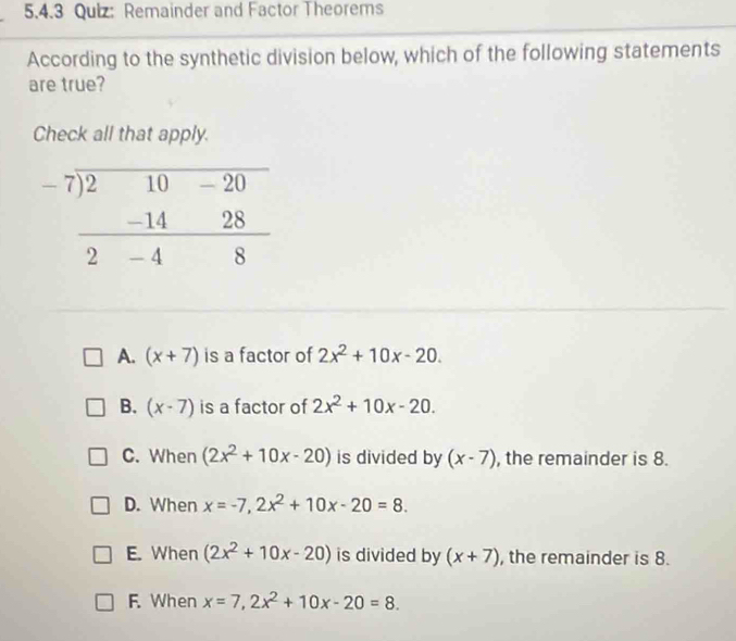 Remainder and Factor Theorems
According to the synthetic division below, which of the following statements
are true?
Check all that apply.
A. (x+7) is a factor of 2x^2+10x-20.
B. (x-7) is a factor of 2x^2+10x-20.
C. When (2x^2+10x-20) is divided by (x-7) , the remainder is 8.
D. When x=-7,2x^2+10x-20=8.
E. When (2x^2+10x-20) is divided by (x+7) , the remainder is 8.
F. When x=7,2x^2+10x-20=8.