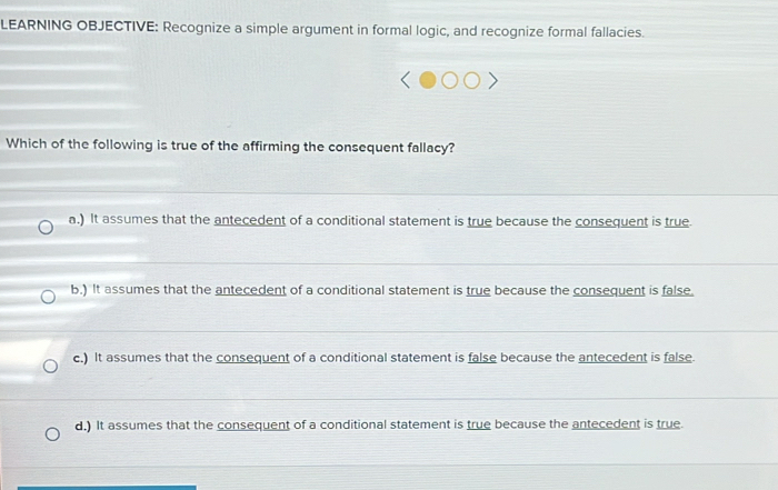 LEARNING OBJECTIVE: Recognize a simple argument in formal logic, and recognize formal fallacies.
Which of the following is true of the affirming the consequent fallacy?
a.) It assumes that the antecedent of a conditional statement is true because the consequent is true
b.) It assumes that the antecedent of a conditional statement is true because the consequent is false.
c.) It assumes that the consequent of a conditional statement is false because the antecedent is false.
d.) It assumes that the consequent of a conditional statement is true because the antecedent is true.