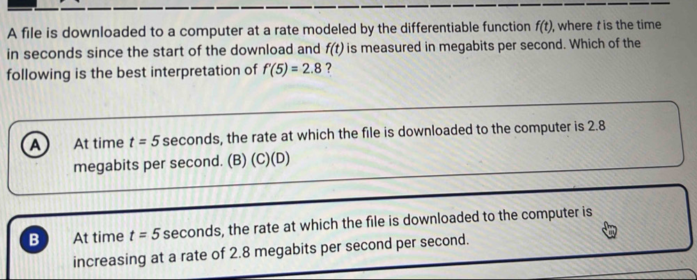 A file is downloaded to a computer at a rate modeled by the differentiable function f(t) , where t is the time
in seconds since the start of the download and f(t) is measured in megabits per second. Which of the
following is the best interpretation of f'(5)=2.8 ?
A At time t=5 seconds, the rate at which the file is downloaded to the computer is 2.8
megabits per second. (B) (C)(D)
B At time t=5 seconds, the rate at which the file is downloaded to the computer is
increasing at a rate of 2.8 megabits per second per second.