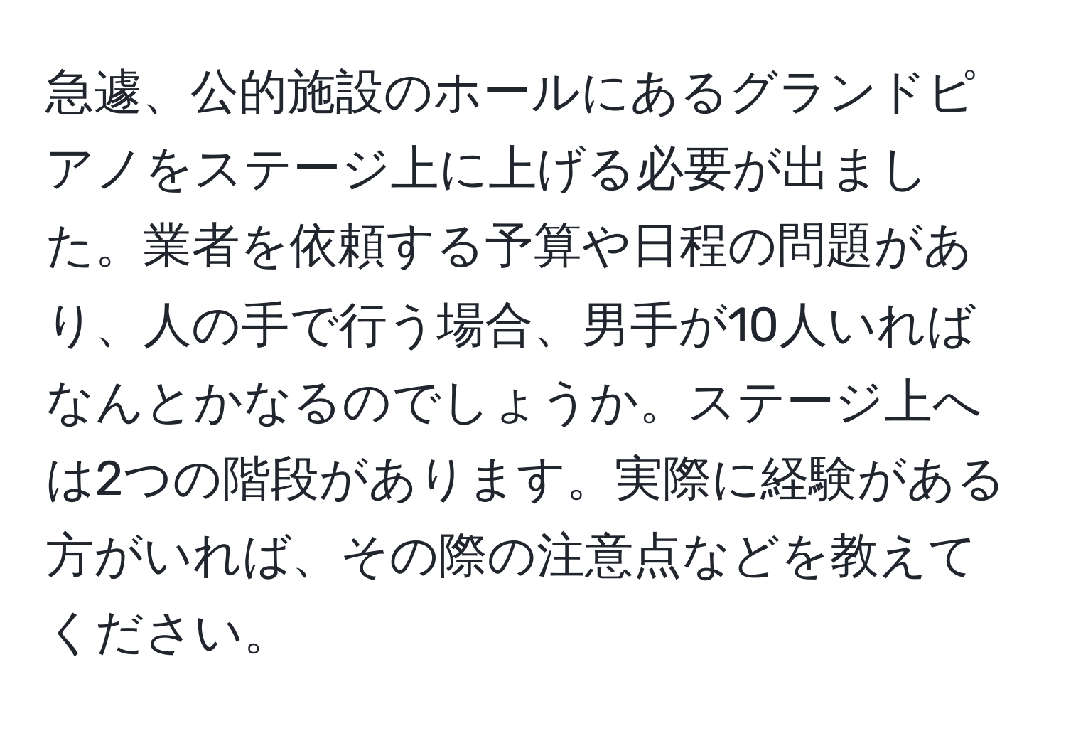 急遽、公的施設のホールにあるグランドピアノをステージ上に上げる必要が出ました。業者を依頼する予算や日程の問題があり、人の手で行う場合、男手が10人いればなんとかなるのでしょうか。ステージ上へは2つの階段があります。実際に経験がある方がいれば、その際の注意点などを教えてください。