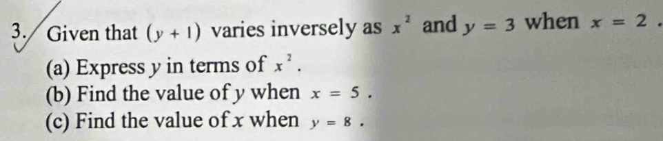 Given that (y+1) varies inversely as x^2 and y=3 when x=2
(a) Express y in terms of x^2. 
(b) Find the value of y when x=5. 
(c) Find the value of x when y=8.