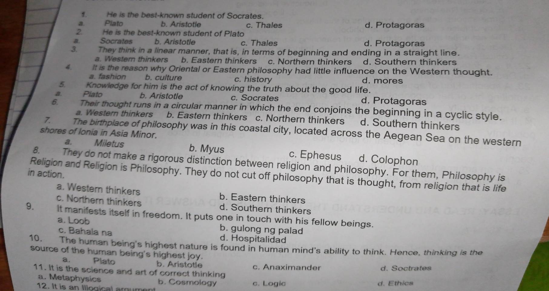 He is the best-known student of Socrates.
a. Plato b. Aristotle c. Thales d. Protagoras
2 He is the best-known student of Plato
a Socrates b. Aristotle c. Thales d. Protagoras
3. They think in a linear manner, that is, in terms of beginning and ending in a straight line.
a. Western thinkers b. Eastern thinkers c. Northern thinkers d. Southern thinkers
4. It is the reason why Oriental or Eastern philosophy had little influence on the Western thought.
a. fashion b. culture c. history d. mores
5 Knowledge for him is the act of knowing the truth about the good life.
a. . Piato b. Aristotle c. Socrates
d. Protagoras
6. , Their thought runs in a circular manner in which the end conjoins the beginning in a cyclic style.
a. Western thinkers b. Eastern thinkers c. Northern thinkers d. Southern thinkers
7 The birthplace of philosophy was in this coastal city, located across the Aegean Sea on the western
shores of Ionia in Asia Minor.
a, Miletus b. Myus c. Ephesus d. Colophon
8. They do not make a rigorous distinction between religion and philosophy. For them, Philosophy is
in action. Religion and Religion is Philosophy. They do not cut off philosophy that is thought, from religion that is life
a. Western thinkers b. Eastern thinkers
c. Northern thinkers d. Southern thinkers
9. It manifests itself in freedom. It puts one in touch with his fellow beings.
a. Loob b. gulong ng palad
c. Bahala na d. Hospitalidad
10. The human being's highest nature is found in human mind's ability to think. Hence, thinking is the
source of the human being's highest joy.
a. Plato b. Aristotle c. Anaximander
d. Soctrates
11. It is the science and art of correct thinking
a. Metaphysics b. Cosmology d. Ethics
c. Logic
12. It is an Illogical argument