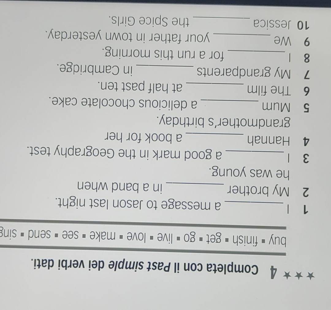 Completa con il Past simple dei verbi dati. 
buy < finish = get  go $ live < love = make _ see < send = sing 
1 | _a message to Jason last night. 
2 My brother _in a band when 
he was young. 
3 1_ a good mark in the Geography test. 
4 Hannah _a book for her 
grandmother’s birthday. 
5 Mum _a delicious chocolate cake. 
6 The film _at half past ten. 
7 My grandparents _in Cambridge. 
8 1 _for a run this morning. 
9 We _your father in town yesterday. 
10 Jessica _the Spice Girls.