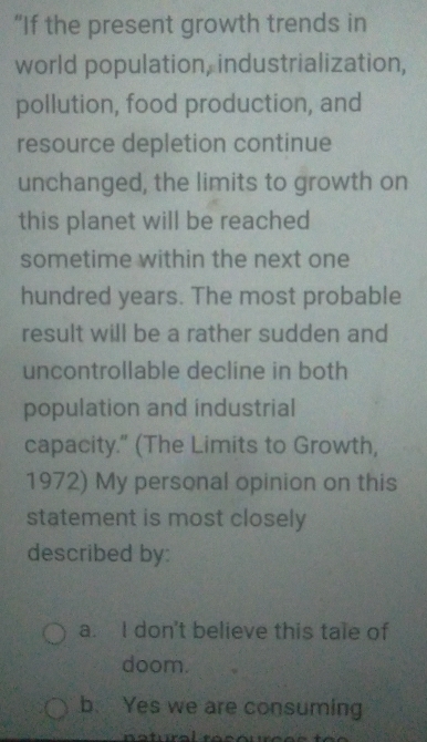 “If the present growth trends in
world population, industrialization,
pollution, food production, and
resource depletion continue
unchanged, the limits to growth on
this planet will be reached
sometime within the next one
hundred years. The most probable
result will be a rather sudden and
uncontrollable decline in both
population and industrial
capacity." (The Limits to Growth,
1972) My personal opinion on this
statement is most closely
described by:
a. I don't believe this tale of
doom.
b. Yes we are consuming