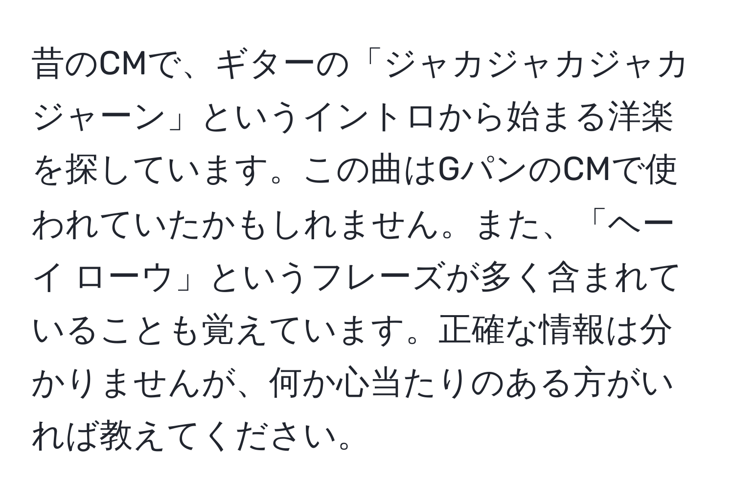 昔のCMで、ギターの「ジャカジャカジャカジャーン」というイントロから始まる洋楽を探しています。この曲はGパンのCMで使われていたかもしれません。また、「ヘーイ ローウ」というフレーズが多く含まれていることも覚えています。正確な情報は分かりませんが、何か心当たりのある方がいれば教えてください。