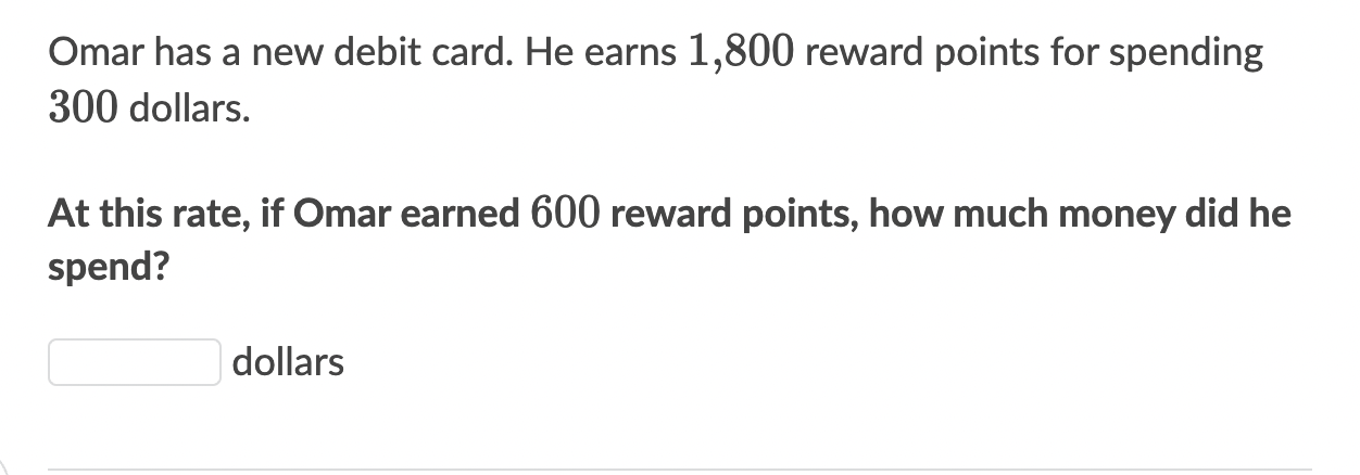 Omar has a new debit card. He earns 1,800 reward points for spending
300 dollars. 
At this rate, if Omar earned 600 reward points, how much money did he 
spend?
dollars