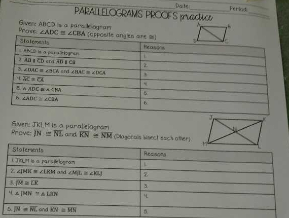 Date Period
PARALLELOGRAMS PROOFS pCt
_
Given: ABCD is a parallelogram
Prove ∠ ADC≌ ∠ CBA
Given: JKLM is a parallelogram
Prove: overline JN≌ overline NL and overline KN≌ overline NM (Diagonals bisect each other)