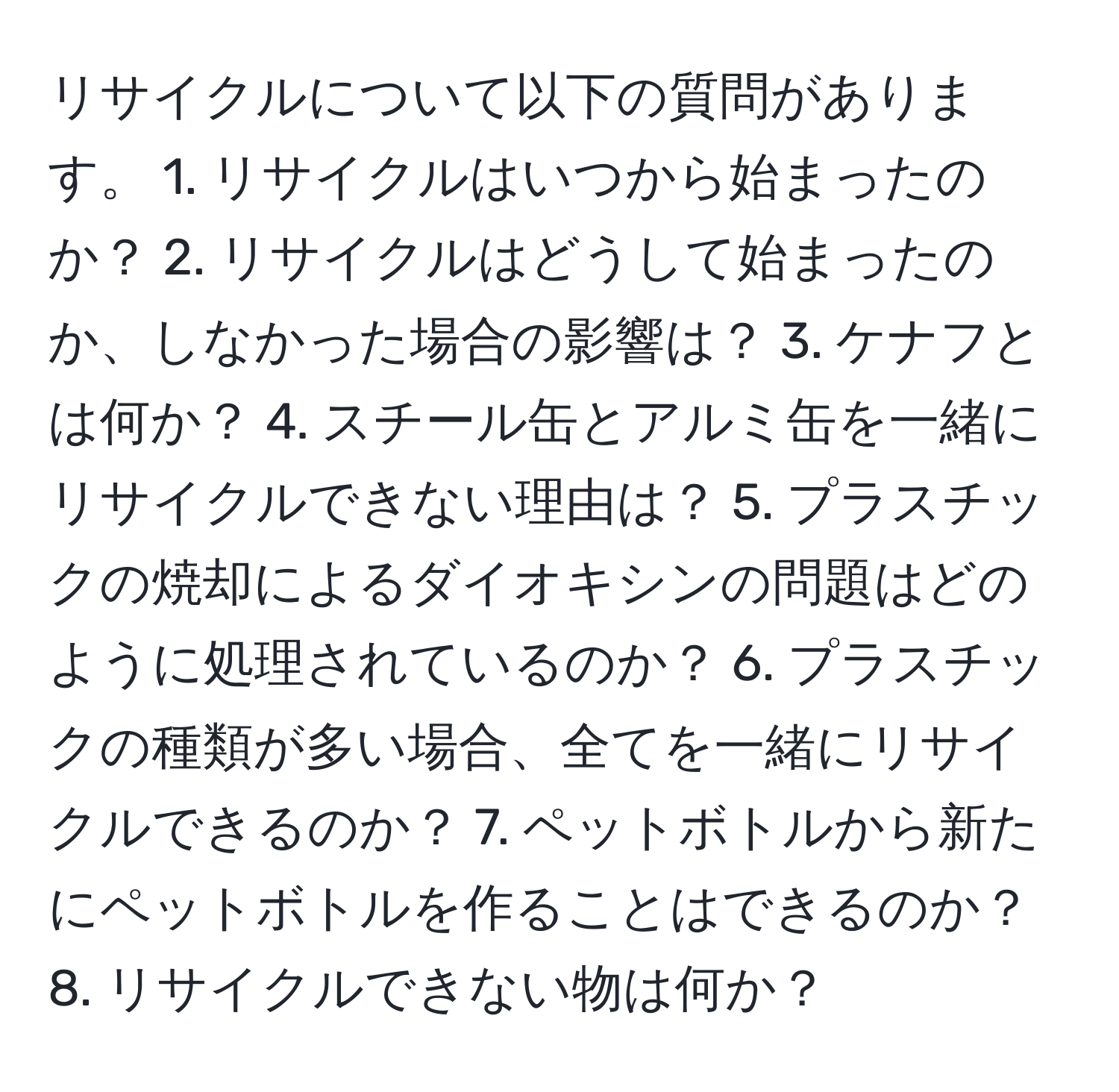 リサイクルについて以下の質問があります。 1. リサイクルはいつから始まったのか？ 2. リサイクルはどうして始まったのか、しなかった場合の影響は？ 3. ケナフとは何か？ 4. スチール缶とアルミ缶を一緒にリサイクルできない理由は？ 5. プラスチックの焼却によるダイオキシンの問題はどのように処理されているのか？ 6. プラスチックの種類が多い場合、全てを一緒にリサイクルできるのか？ 7. ペットボトルから新たにペットボトルを作ることはできるのか？ 8. リサイクルできない物は何か？