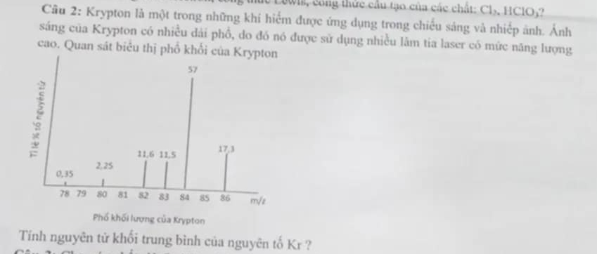 le Lewis, công thức cầu tạo của các chất: Cl_2, HClO_3
Câu 2: Krypton là một trong những khí hiểm được ứng dụng trong chiếu sảng và nhiếp ảnh. Ảnh 
sáng của Krypton có nhiều dài phổ, do đó nó được sử dụng nhiều lâm tia laser có mức năng lượng 
cao. Quan sát biểu thị phố khối c 
Tính nguyên tử khối trung bình của nguyên tố Kr ?