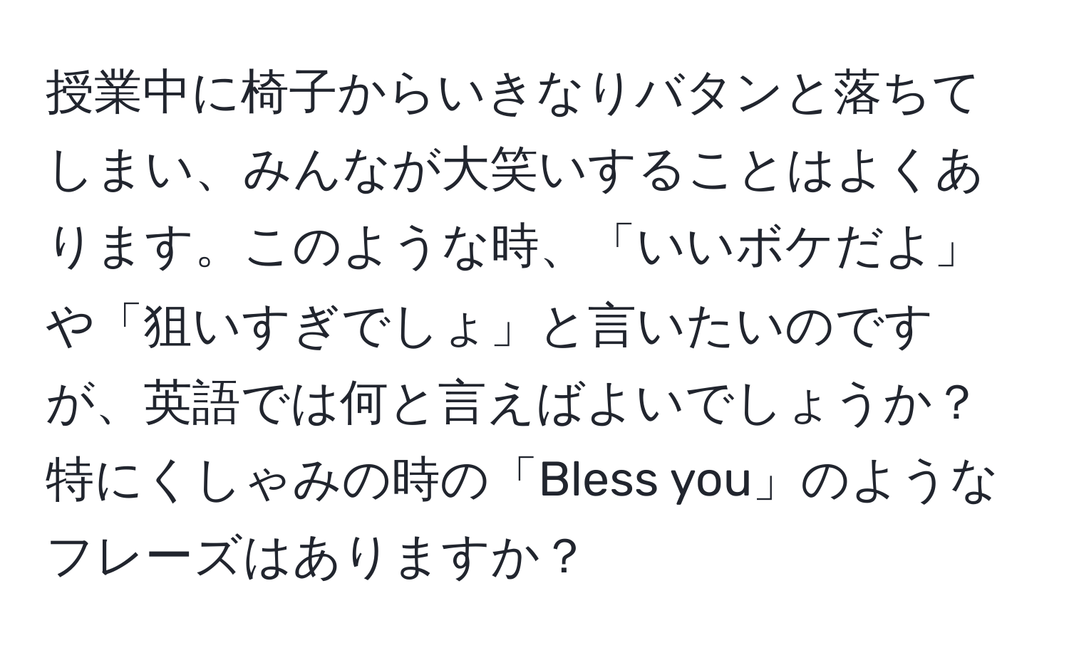 授業中に椅子からいきなりバタンと落ちてしまい、みんなが大笑いすることはよくあります。このような時、「いいボケだよ」や「狙いすぎでしょ」と言いたいのですが、英語では何と言えばよいでしょうか？特にくしゃみの時の「Bless you」のようなフレーズはありますか？