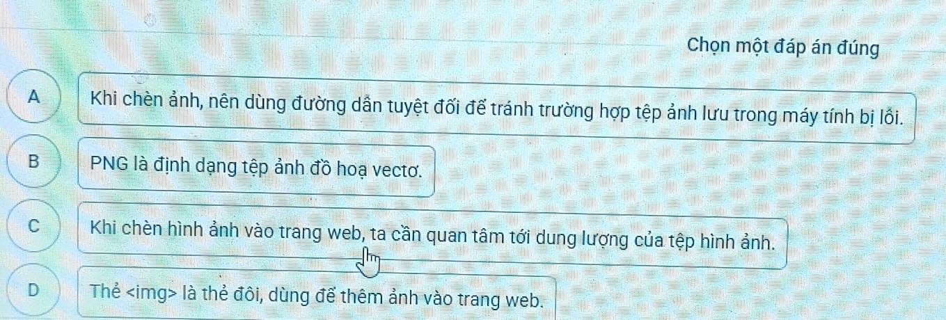 Chọn một đáp án đúng
A Khi chèn ảnh, nên dùng đường dần tuyệt đối để tránh trường hợp tệp ảnh lưu trong máy tính bị lối.
B PNG là định dạng tệp ảnh đồ hoạ vectơ.
C Khi chèn hình ảnh vào trang web, ta cần quan tâm tới dung lượng của tệp hình ảnh.
D Thẻ là thẻ đôi, dùng để thêm ảnh vào trang web.