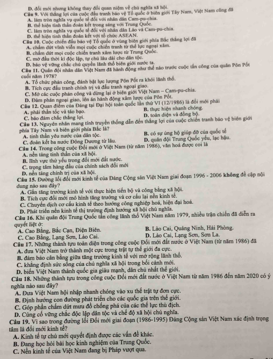 D. đổi mới nhưng không thay đổi quan niệm về chủ nghĩa xã hội.
Câu 9. Với thăng lợi của cuộc đầu tranh bảo vệ Tổ quốc ở biên giới Tây Nam, Việt Nam cũng đã
A. làm tròn nghĩa vụ quốc tế đối với nhân dân Cam-pu-chia.
B. thể hiện tình thần đoàn kết trong sáng với Trung Quốc.
C. làm tròn nghĩa vụ quốc tế đối với nhân dân Lào và Cam-pu-chía.
D. thể hiện tinh thần đoàn kết với tổ chức ASEAN.
Câu 10. Cuộc chiến đấu bảo vệ Tổ quốc ở vùng biên giới phía Bắc thắng lợi đã
A. chẩm dứt vĩnh viễn mọi cuộc chiến tranh từ thế lực ngoại xâm.
B. chấm dứt mọi cuộc chiến tranh xâm lược từ Trung Quốc.
C. mở đầu thời kì độc lập, tự chủ lâu dài cho dân tộc.
D. bảo vệ vững chắc chủ quyền lãnh thổ biên giới nước ta.
Câu 11. Quân đội nhân dân Việt Nam đã hành động như thể nào trước cuộc tấn công của quân Pôn Pốt
cuối năm 1978?
A. Tổ chức phản công, đánh bật lực lượng Pôn Pốt ra khỏi lãnh thổ.
B. Tích cực đấu tranh chính trị và đấu tranh ngoại giao.
C. Mở các cuộc phản công và dừng lại ở biên giới Việt Nam - Cam-pu-chia.
D. Đàm phán ngoại giao, lên án hành động xâm lược của Pôn Pốt.
Câu 12. Quan điểm của Đảng tại Đại hội toàn quốc lần thứ VI (12/1986) là đổi mới phải
A. phải thần tốc và táo bạo. B. thực hiện nhanh chóng.
C. bảo đảm chắc thắng lợi. D. toàn diện và đồng bộ.
Câu 13. Nguyên nhân mang tính truyền thống dẫn đến thắng lợi của cuộc chiến tranh bảo vệ biên giới
phía Tây Nam và biên giới phía Bắc là?
A. tinh thần yêu nước của dân tộc. B. có sự ủng hộ giúp đỡ của quốc tế
C. đoàn kết ba nước Đông Dương từ lâu. D. quân đội Trung Quốc yếu, lạc hậu.
Câu 14. Trong công cuộc Đổi mới ở Việt Nam (từ năm 1986), văn hoá được coi là
A. nền tảng tinh thần của xã hội.
B. lĩnh vực thứ yếu trong đổi mới đất nước.
C. trọng tâm hàng đầu của chính sách đổi mới
D. nền tảng chính trị của xã hội.
Câu 15. Đường lối đổi mới kinh tế của Đảng Cộng sản Việt Nam giai đoạn 1996 - 2006 không đề cập nội
dung nào sau đây?
A. Gắn tăng trưởng kinh tế với thực hiện tiến bộ và công bằng xã hội.
B. Tích cực đồi mới mô hình tăng trưởng và cơ cấu lại nền kinh tế.
C. Chuyển dịch cơ cấu kinh tế theo hướng công nghiệp hoá, hiện đại hoá.
D. Phát triển nền kinh tế thị trường định hướng xã hội chủ nghĩa.
Câu 16. Khi quân đội Trung Quốc tấn công lãnh thổ Việt Nam năm 1979, nhiều trận chiến đã diễn ra
quyết liệt ở:
A. Cao Bằng, Bắc Cạn, Điện Biên.  B. Lào Cai, Quảng Ninh, Hải Phòng.
C. Cao Bằng, Lạng Sơn, Lào Cai.  D. Lào Cai, Lạng Sơn, Sơn La.
Câu 17. Những thành tựu toàn diện trong công cuộc Đổi mới đất nước ở Việt Nam (từ năm 1986) đã
A. đưa Việt Nam trở thành một cực trong trật tự thế giới đa cực.
B. đảm bảo cân bằng giữa tăng trưởng kinh tế với mở rộng lãnh thổ.
C. khẳng định sức sống của chủ nghĩa xã hội trong bối cảnh mới.
D. biến Việt Nam thành quốc gia giàu mạnh, dân chủ nhất thế giới.
Câu 18. Những thành tựu trong công cuộc Đổi mới đất nước ở Việt Nam từ năm 1986 đến năm 2020 có ý
nghĩa nào sau đây?
A. Đưa Việt Nam hội nhập nhanh chóng vào xu thế trật tự đơn cực.
B. Định hướng con đường phát triển cho các quốc gia trên thế giới.
C. Góp phần chấm dứt mưu đồ chống phá của các thế lực thù địch.
D. Củng cố vững chắc độc lập dân tộc và chế độ xã hội chủ nghĩa.
Câu 19. Vì sao trong đường lối Đồi mới giai đoạn (1986-1995) Đảng Cộng sản Việt Nam xác định trọng
tâm là đổi mới kinh tế?
A. Kinh tế tự chủ mới quyết định được các vấn đề khác.
B. Đang học hỏi bài học kinh nghiệm của Trung Quốc.
C. Nền kinh tế của Việt Nam đang bị Pháp vượt qua.