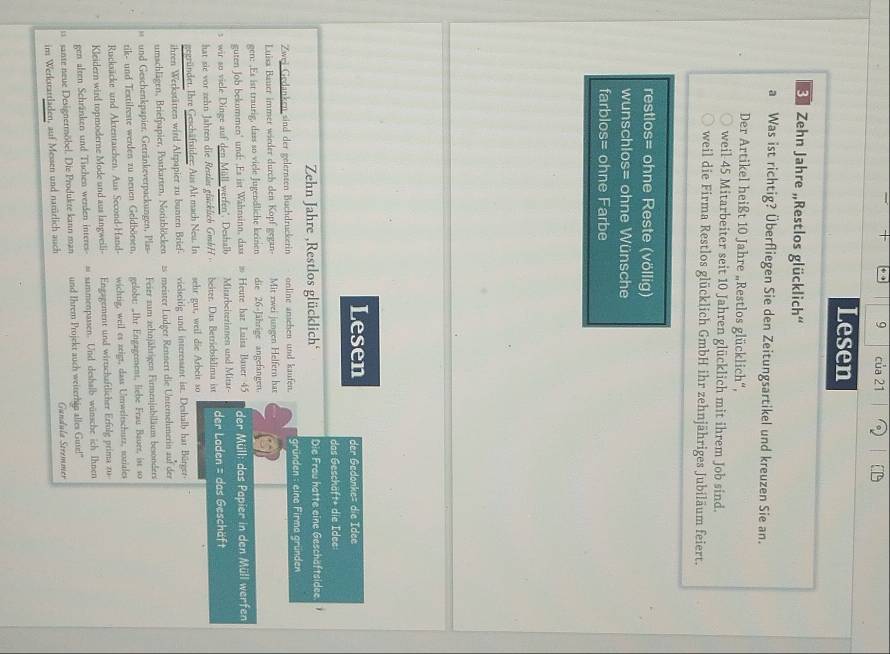 của 21
Lesen
'   Zehn Jahre „Restlos glücklich''
a Was ist richtig? Überfliegen Sie den Zeitungsartikel und kreuzen Sie an.
Der Artikel heißt 10 Jahre „Restlos glücklich“,
weil 45 Mitarbeiter seit 10 Jahren glücklich mit ihrem Job sind.
weil die Firma Restlos glücklich GmbH ihr zehnjähriges Jubiläum feiert.
restlos= ohne Reste (völlig)
wunschlos= ohne Wünsche
farblos= ohne Farbe
Lesen der Gedonke= die Idee
das Geschäft* die Idee
Zehn Jahre ,Restlos glücklich Die Frau hatte eine Geschäftsidee
Zwei Gedanken sind der gelernten Buchdruckerin online ansehen und kaufen. gründen : eine Firma gründen
Luisa Bäuer immer wieder durch den Kopf gegan Mit zwei jungen Helfern hat
gen: .Es ist traurig, dass so viele Jugendliche keinen die 26-Jährige angefangen.
guten Job bekummen' und: .Es ist Wahnsinn, dass # Heute har Luisa Bauer 45 der Müll: das Papier in den Müll werfen
s wir so viele Dinge auf den Müll werfen". Deshalb Mitarbeiterinnen und Mitar-
hat sie vor zehn Jahren die Restlar glücklich GmbH  beiter. Dus Betriebsklima ist der Loden = das Geschäft
gegründet. Ihre Geschäftsider: Aus Alt mach Neu. In sehr gut, weil die Arbeit so
ihren Werkstätten wird Alrpapier zu bunten Brief- vielseitig und interessant ist. Deshalb hat Bürger
umschlägen, Briefpapier, Postkarten, Notizblöcken 2 meister Ludger Rennert die Unternehmerin auf der
und Geschenkpapier, Getränkeverpackungen, Plas Feier zum zehnjährigen Firmenjubiläum besonders
tik- und Textilreste werden zu neuen Geldbörsen, gelobt: „Ihr Engagement, liebe Frau Baure, ist so
Rucksäcke und Aktentaschen. Aus Second-Hand- wichtig, weil es zeigt, dass Umweltschutz, usziales
Kleidern wird topmoderne Mode und aus langweili Engagement und wirtschaftlicher Erfulg prima zu
gen alten Schränken und Tischen werden interes- - sammenpassen. Und deshalb wünsche ich Ihnen
sante neue Designermöbel. Die Produkte kann man und Ihrem Projekt auch writerhip alles Guse!"
im Werkstartladen, auf Messen und natürlich auch Gundula Søremmer