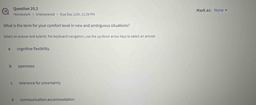 a Question 20.2 Mark as: None
Homework = Unanswered = Due Dec 11th, 11:59 PM
What is the term for your comfort level in new and ambiguous situations?
Select an answer and submit. For keyboard navigation, use the up/down arrow keys to select an answer.
a cognitive flexibility
b openness
c tolerance for uncertainty
d communication accommodation