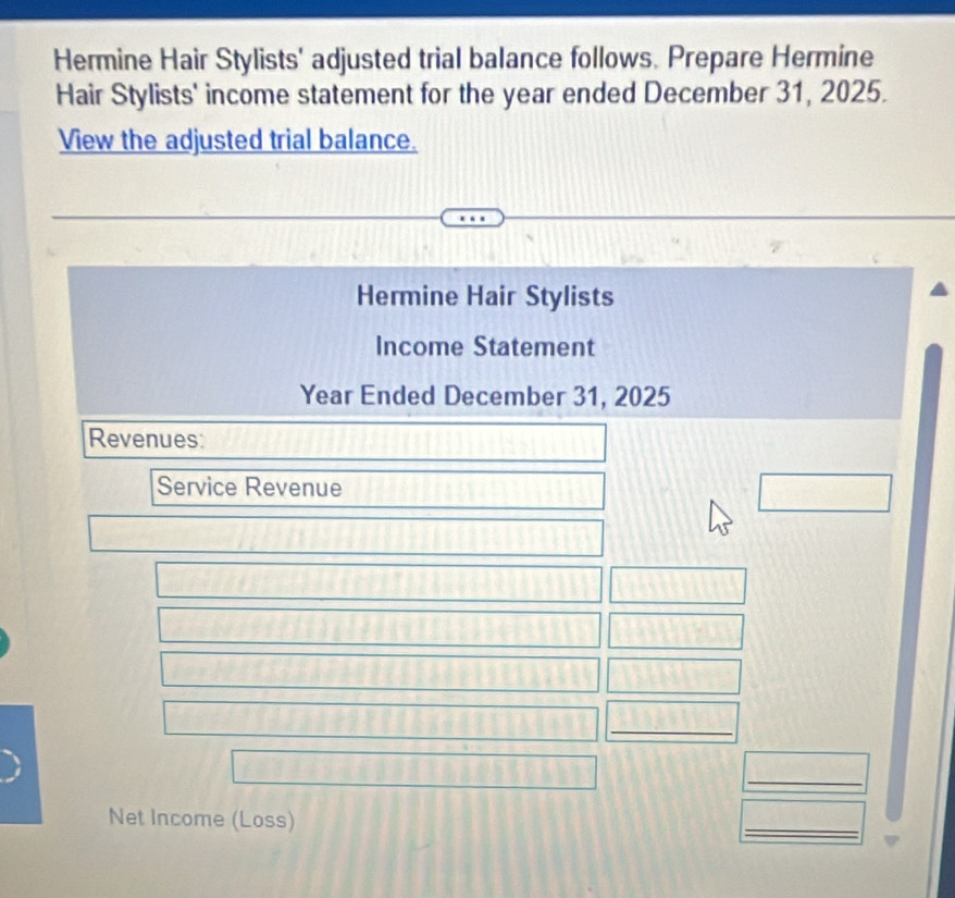 Hermine Hair Stylists' adjusted trial balance follows. Prepare Hermine 
Hair Stylists' income statement for the year ended December 31, 2025. 
View the adjusted trial balance. 
Hermine Hair Stylists 
Income Statement
Year Ended December 31, 2025 
Revenues: 
Service Revenue 
_ 
_ 
Net Income (Loss) 
_