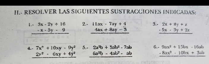 II.- RESOLVER LAS SIGUIENTES SUSTRACCIONES INDICADAS:
beginarrayr .-3x-2y+16 -x-5y-9 hline endarray 2.- beginarrayr 11ax-7ay+4 4ax+8ay-3 hline endarray 3. beginarrayr 2x+8y+z -5x-3y+2z hline endarray
4. - 7x^2+10xy· 9y^2 5. - 2a^2b+5ab^2-7ab 6. - 9ax^2+15bx-16ab
2x^2-6xy+4y^2 6a^2b-4ab^2-ab _ -8ax^2· 10bx+3ab