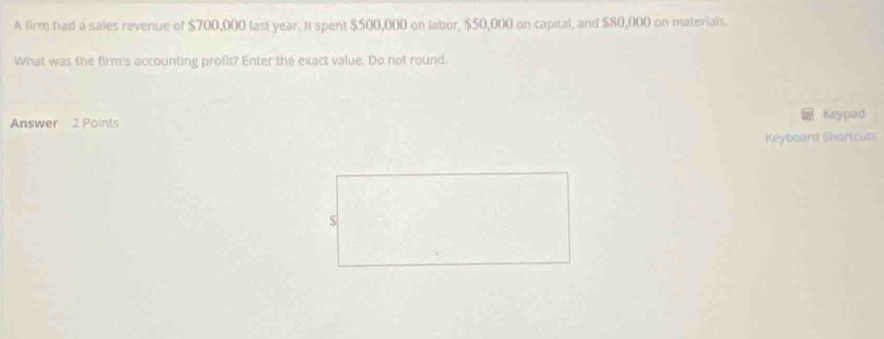 A firm had a sales revenue of $700,000 last year. It spent $500,000 on labor, $50,000 on capital, and $80,000 on materials. 
What was the firm's accounting profir? Enter the exact value. Do not round. 
Answer 2 Points Keypad 
Keyboard Shortcuts