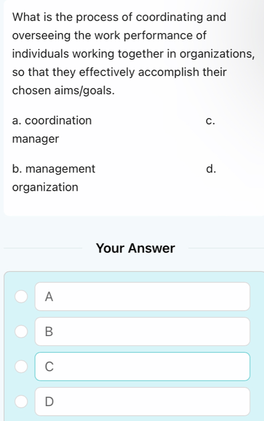 What is the process of coordinating and
overseeing the work performance of
individuals working together in organizations,
so that they effectively accomplish their
chosen aims/goals.
a. coordination C.
manager
b. management d.
organization
Your Answer
A
B
C
D