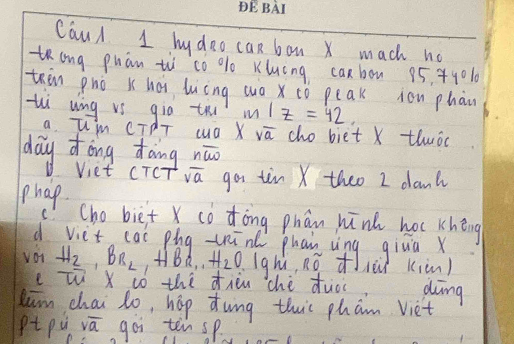 CauA 1 hy doo can bon x mach no 
tong phān tù`co % Kluóng canbon 95. 44010
then pnò K héi luing wuà x tó peak ion phàn 
thì ung vs gia tri m/z=42. 
a Im CTdT wa X va cho biet X thwóc 
day Zong dāng nāo 
Viet cTCT sqrt(a) gos tin X theo I dant 
phap 
c! Cho biet X có dòng phān hink hoc khéng 
d viet cas píg -hīn phan vìng giua x
voi H_2, BR_2, HB_2,.. H_2O, 1gh' no dièi kiàn) 
e w X tó the dien chè ducc 
dng 
kim chai lo, hop dung this pham Viet 
Pt pu sqrt(a) goi ten sp