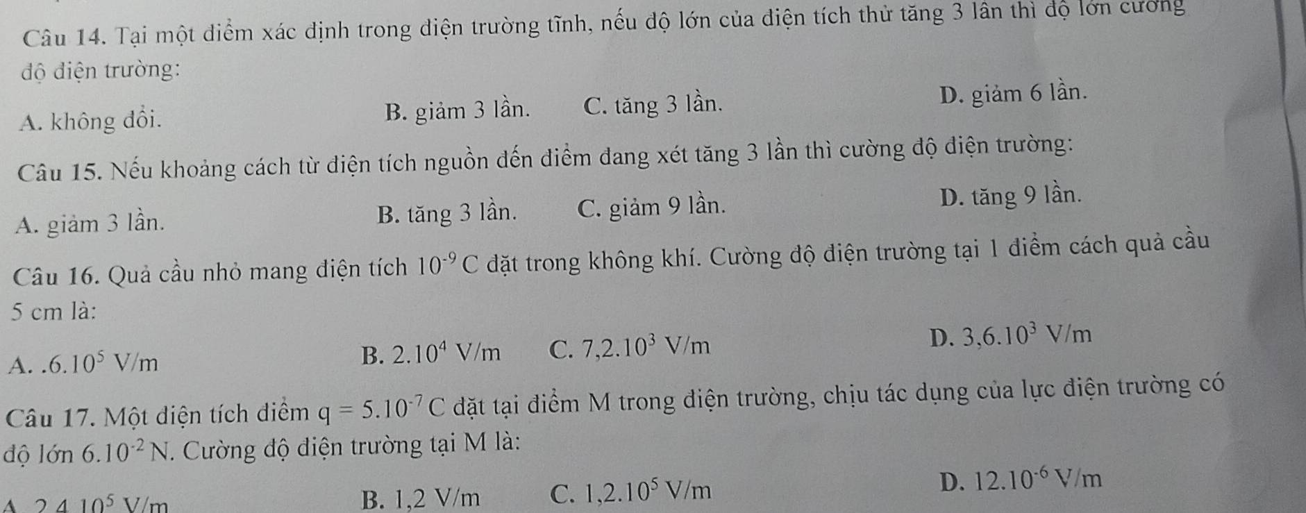 Tại một diểm xác định trong điện trường tĩnh, nếu độ lớn của điện tích thử tăng 3 lân thì độ lớn cương
độ điện trường:
A. không đổi. B. giảm 3 lần. C. tăng 3 lần. D. giảm 6 lần.
Câu 15. Nếu khoảng cách từ điện tích nguồn đến điểm dang xét tăng 3 lần thì cường độ điện trường:
A. giảm 3 lần. B. tăng 3 lần. C. giảm 9 lần. D. tăng 9 lần.
Câu 16. Quả cầu nhỏ mang điện tích 10^(-9)C đặt trong không khí. Cường độ điện trường tại 1 điểm cách quả cầu
5 cm là:
A..6.10^5V/m
B. 2.10^4V/m C. 7, 2.10^3V/m D. 3, 6.10^3V/m
Câu 17. Một điện tích điểm q=5.10^(-7)C đặt tại điểm M trong điện trường, chịu tác dụng của lực điện trường có
độ 16n 6.10^(-2)N Cường độ điện trường tại M là:
A 2410^5V/m B. 1,2 V/m C. 1,2.10^5V/m
D. 12.10^(-6)V/m