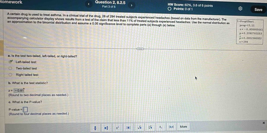 < <tex>2,8.2.5 
omework Question Part 3 of 6 HW Score: 60%, 3.6 of 6 points
Points: 0 of 1 Save
A certain drug is used to treat asthma. In a clinical trial of the drug, 28 of 294 treated subjects experienced headaches (based on data from the manufacturer). The 1 -PropZTest
accompanying calculator display shows results from a test of the claim that less than 11% of treated subjects experienced headaches. Use the normal distribution as
an approximation to the binomial distribution and assume a 0.05 significance level to complete parts (a) through (e) below.
prop<0.11
z=-0.808955661
p=0.2092703253
hat p=0.0952380952
n=294
a. Is the test two-tailed, left-tailed, or right-tailed?
Left-tailed test
Two-tailed test
Right tailed test
b. What is the test statistic?
z=-0.81
(Round to two decimal places as needed.)
c. What is the P -value?
P -value =□
(Round to four decimal places as needed.)
×
 □  □ /□   □° |■| sqrt(□ ) sqrt[3](8) I. (1,1) More