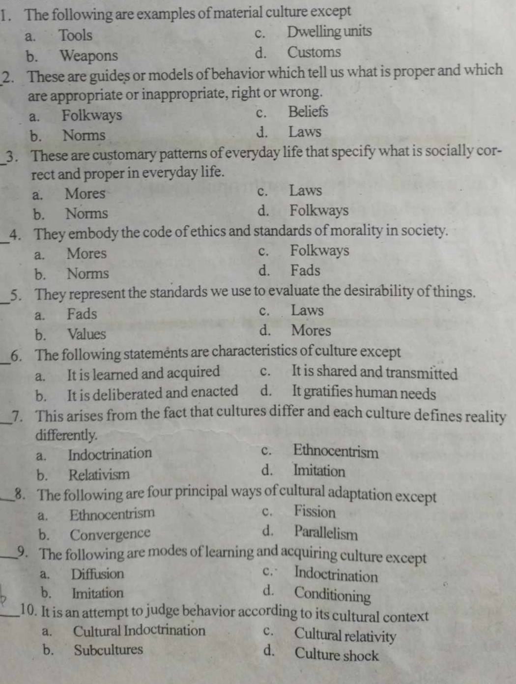 The following are examples of material culture except
a. Tools c. Dwelling units
b. Weapons d. Customs
2. These are guides or models of behavior which tell us what is proper and which
are appropriate or inappropriate, right or wrong.
a. Folkways c. Beliefs
b. Norms d. Laws
_
3. These are customary patterns of everyday life that specify what is socially cor-
rect and proper in everyday life.
a. Mores c. Laws
b. Norms d. Folkways
_
4. They embody the code of ethics and standards of morality in society.
a. Mores c. Folkways
b. Norms d. Fads
_
5. They represent the standards we use to evaluate the desirability of things.
a. Fads c. Laws
b. Values d. Mores
_
6. The following statements are characteristics of culture except
a. It is learned and acquired c. It is shared and transmitted
b. It is deliberated and enacted d. It gratifies human needs
_7. This arises from the fact that cultures differ and each culture defines reality
differently.
a. Indoctrination
c. Ethnocentrism
b. Relativism
d. Imitation
_8. The following are four principal ways of cultural adaptation except
a. Ethnocentrism
c. Fission
b. Convergence
d. Parallelism
_9. The following are modes of learning and acquiring culture except
a. Diffusion c. Indoctrination
b. Imitation d. Conditioning
_10. It is an attempt to judge behavior according to its cultural context
a. Cultural Indoctrination
c. Cultural relativity
b. Subcultures
d. Culture shock