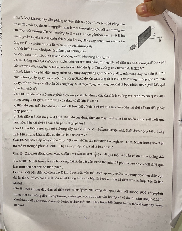 Một khung dây dẫn phẳng có diện tích S=20cm^2 , có N=100 vòng dây,
quay đều với tốc độ 50 vòng/giây quanh một trục vuông góc với các đường sức
。
của một trừ trường đều có cảm ứng từ B=0,1T *  Chọn gốc thời gian t=0 là lúc
vecto pháp tuyếnπ của diện tích S của khung dây cùng chiều với vecto cảm
B
ứng từ B và chiều dương là chiều quay của khung dây
C a) Viết biểu thức xác định từ thông qua khung dây.
c
b) Viết biểu thức xác định suất điện động xuất hiện trong khung dây
Câu 8. Công suất 4,4 kW được truyền đến nơi tiêu thụ bằng đường dây có điện trở 5 Ω. Công suất hao phí
trên đường dây truyền tải là bao nhiêu kW khi điện áp ở đầu đường dây truyền đi là 220 V?
Câu 9. Một máy phát điện xoay chiều có khung dây phẳng gồm 50 vòng dây, mỗi vòng dây có diện tích 2,0
cm^2 F. Khung dây quay trong một từ trường đều có độ lớn cảm ứng từ là 0,01 T và hướng vuông góc với trục
quay, tốc độ quay ốn định là 20 vòng/giây. Suất điện động cảm ứng cực đại là bao nhiêu mV? (viết kết quả
gồm hai chữ số).
Câu 10. Rotato của một máy phát điện xoay chiều là khung dây dẫn hình vuông với cạnh 25 cm quay 40,0
vòng trong một giây. Từ trường của stato có độ lớn B=0,5T
a) Biên độ của suất điện động của máy là bao nhiêu Volt (Viết kết quả làm tròn đến hai chữ số sau dấu phẩy
thập phân) ?
b) Biết điện trở của máy là 4,00Ω. Biên độ của dòng điện do máy phát ra là bao nhiêu ampe (viết kết quả
làm tròn đến hai chữ số sau dấu phẩy thập phân) ?
Câu 11. Từ thông gửi qua một khung dây có biểu thức: Phi =2sqrt(2)cos (300t)(mWb) Suất điện động hiệu dụng
xuất hiện trong khung dây có độ lớn bao nhiêu mV?
Câu 12. Một điện áp xoay chiều được đặt vào hai đầu của một điện trở có giá trị 100 Ω. Nhiệt lượng mà điện
trở toá ra trong 5 phút là 3600J . Điện áp cực đại có giá trị là bao nhiêu?
Câu 13. Cho một dòng điện xoay chiều i=4sqrt(2)cos (100π t+ π /4 )(A) đi qua một vật dẫn có điện trở không đổi
R=1200Omega : Nhiệt lượng toả ra bởi dòng điện trên vật dẫn trong thời gian 15 phút là bao nhiêu MJ? (Kết quả
làm tròn đến hai chữ số thập phân.)
Câu 14. Một bếp điện có điện trở R khi được mắc vào một điện áp xoay chiều có cường độ dòng điện cực
đại là 6,4A thì có công suất tỏa nhiệt trung bình của bếp là 1000 W . Giá trị điện trở của bếp điện là bao
nhiêu?
Câu 15. Một khung dây dẫn có diện tích 50cm^2 gồm 500 vòng dây quay đều với tốc độ 2000 vòng/phút
trong một từ trường đều B có phương vuông góc với trục quay của khung và có độ lớn cảm ứng từ 0,02 T.
Xem khung dây như một điện trở thuần có điện trở 50Ω Hãy tính nhiệt lượng toả ra trên khung dây trong
10 phút.